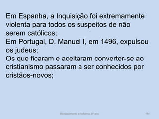 Renascimento e Reforma, 8º ano 
114 
Em Espanha, a Inquisição foi extremamente violenta para todos os suspeitos de não serem católicos; 
Em Portugal, D. Manuel I, em 1496, expulsou os judeus; 
Os que ficaram e aceitaram converter-se ao cristianismo passaram a ser conhecidos por cristãos-novos;  