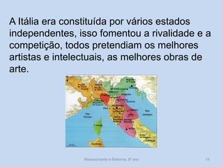 A Itália era constituída por vários estados independentes, isso fomentou a rivalidade e a competição, todos pretendiam os melhores artistas e intelectuais, as melhores obras de arte. 
Renascimento e Reforma, 8º ano 
15  