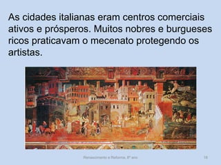 As cidades italianas eram centros comerciais ativos e prósperos. Muitos nobres e burgueses ricos praticavam o mecenato protegendo os artistas. 
Renascimento e Reforma, 8º ano 
16  