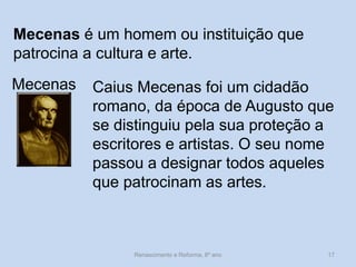 Mecenas é um homem ou instituição que patrocina a cultura e arte. 
Mecenas 
Caius Mecenas foi um cidadão romano, da época de Augusto que se distinguiu pela sua proteção a escritores e artistas. O seu nome passou a designar todos aqueles que patrocinam as artes. 
Renascimento e Reforma, 8º ano 
17  
