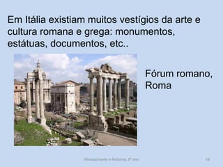 Em Itália existiam muitos vestígios da arte e cultura romana e grega: monumentos, estátuas, documentos, etc.. 
Fórum romano, Roma 
Renascimento e Reforma, 8º ano 
19  