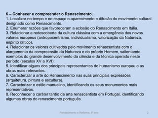 Renascimento e Reforma, 8º ano 
2 
6 – Conhecer e compreender o Renascimento. 
1. Localizar no tempo e no espaço o aparecimento e difusão do movimento cultural designado como Renascimento. 
2. Enumerar razões que favoreceram a eclosão do Renascimento em Itália. 
3. Relacionar a redescoberta da cultura clássica com a emergência dos novos valores europeus (antropocentrismo, individualismo, valorização da Natureza, espírito crítico). 
4. Relacionar os valores cultivados pelo movimento renascentista com o alargamento da compreensão da Natureza e do próprio Homem, salientando exemplos do grande desenvolvimento da ciência e da técnica operado neste período (séculos XV a XVI). 
5. Identificar alguns dos principais representantes do humanismo europeu e as obras mais relevantes. 
6. Caracterizar a arte do Renascimento nas suas principais expressões (arquitetura, pintura e escultura). 
7. Caracterizar o estilo manuelino, identificando os seus monumentos mais representativos. 
8. Reconhecer o caráter tardio da arte renascentista em Portugal, identificando algumas obras do renascimento português.  