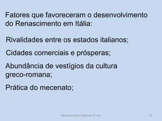 Fatores que favoreceram o desenvolvimento do Renascimento em Itália: 
Rivalidades entre os estados italianos; 
Cidades comerciais e prósperas; 
Abundância de vestígios da cultura greco-romana; 
Renascimento e Reforma, 8º ano 
20 
Prática do mecenato;  