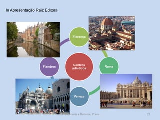 Renascimento e Reforma, 8º ano 
21 
Centros artísticos 
Florença 
Roma 
Veneza 
Flandres 
In Apresentação Raiz Editora  