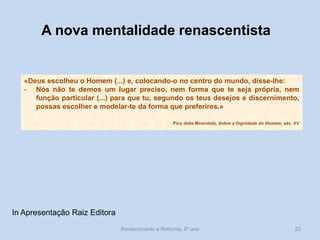 Renascimento e Reforma, 8º ano 
22 
«Deus escolheu o Homem (...) e, colocando-o no centro do mundo, disse-lhe: 
-Nós não te demos um lugar preciso, nem forma que te seja própria, nem função particular (...) para que tu, segundo os teus desejos e discernimento, possas escolher e modelar-te da forma que preferires.» 
Pico della Mirandola, Sobre a Dignidade do Homem, séc. XV 
A nova mentalidade renascentista 
In Apresentação Raiz Editora  