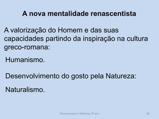 A nova mentalidade renascentista 
A valorização do Homem e das suas capacidades partindo da inspiração na cultura greco-romana: 
Humanismo. 
Desenvolvimento do gosto pela Natureza: 
Naturalismo. 
Renascimento e Reforma, 8º ano 
25  