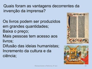 Quais foram as vantagens decorrentes da invenção da imprensa? 
Os livros podem ser produzidos em grandes quantidades; 
Baixa o preço; 
Mais pessoas tem acesso aos livros; 
Difusão das ideias humanistas; 
Incremento da cultura e da ciência; 
Renascimento e Reforma, 8º ano 
29  