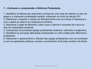 Renascimento e Reforma, 8º ano 
3 
7 – Conhecer e compreender a Reforma Protestante. 
1. Identificar os fatores que estiveram na base de uma crise de valores no seio da Igreja e a crescente contestação sentida, sobretudo no início do século XVI. 
2. Relacionar o espírito e valores do Renascimento com as críticas à hierarquia e com o apelo ao retorno do cristianismo primitivo. 
3. Descrever a ação de Martinho Lutero como o decisivo momento de rutura no seio da cristandade ocidental. 
4. Caracterizar as principais igrejas protestantes (luterana, calvinista e anglicana). 
5. Identificar as principais alterações introduzidas no culto cristão pelo reformismo protestante. 
6. Relacionar o aparecimento e difusão das igrejas protestantes com as condições e com as aspirações políticas, sociais e económicas da Europa central e do Norte.  