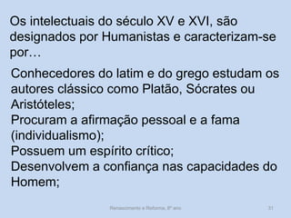 Os intelectuais do século XV e XVI, são designados por Humanistas e caracterizam-se por… 
Conhecedores do latim e do grego estudam os autores clássico como Platão, Sócrates ou Aristóteles; 
Procuram a afirmação pessoal e a fama (individualismo); 
Possuem um espírito crítico; 
Desenvolvem a confiança nas capacidades do Homem; 
Renascimento e Reforma, 8º ano 
31  