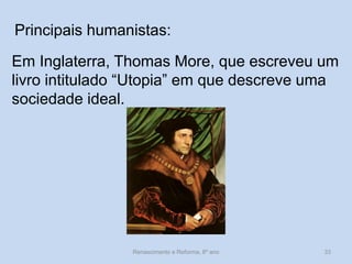 Principais humanistas: 
Em Inglaterra, Thomas More, que escreveu um livro intitulado “Utopia” em que descreve uma sociedade ideal. 
Renascimento e Reforma, 8º ano 
33  