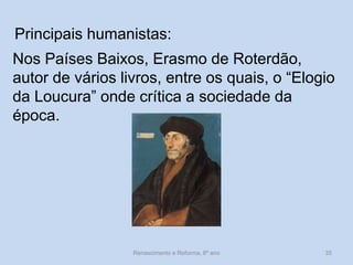 Principais humanistas: 
Nos Países Baixos, Erasmo de Roterdão, autor de vários livros, entre os quais, o “Elogio da Loucura” onde crítica a sociedade da época. 
Renascimento e Reforma, 8º ano 
35  