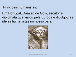 Principais humanistas: 
Em Portugal, Damião de Góis, escritor e diplomata que viajou pela Europa e divulgou as ideias humanistas no nosso país. 
Renascimento e Reforma, 8º ano 
36  