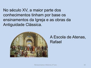 No século XV, a maior parte dos conhecimentos tinham por base os ensinamentos da Igreja e as obras da Antiguidade Clássica. 
A Escola de Atenas, Rafael 
Renascimento e Reforma, 8º ano 
38  