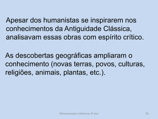 Apesar dos humanistas se inspirarem nos conhecimentos da Antiguidade Clássica, analisavam essas obras com espírito crítico. 
As descobertas geográficas ampliaram o conhecimento (novas terras, povos, culturas, religiões, animais, plantas, etc.). 
Renascimento e Reforma, 8º ano 
39  