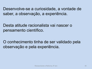 Desenvolve-se a curiosidade, a vontade de saber, a observação, a experiência. 
Desta atitude racionalista vai nascer o pensamento científico. 
O conhecimento tinha de ser validado pela observação e pela experiência. 
Renascimento e Reforma, 8º ano 
40  