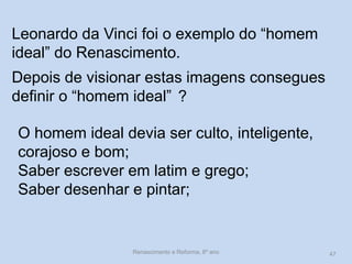 Leonardo da Vinci foi o exemplo do “homem ideal” do Renascimento. 
Depois de visionar estas imagens consegues definir o “homem ideal” 
? 
O homem ideal devia ser culto, inteligente, corajoso e bom; 
Saber escrever em latim e grego; 
Saber desenhar e pintar; 
Renascimento e Reforma, 8º ano 
47  