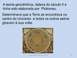 A teoria geocêntrica, datava do século II e tinha sido elaborada por Ptolomeu. 
Determinava que a Terra se encontrava no centro do Universo e todos os outros astros giravam à sua volta. 
Renascimento e Reforma, 8º ano 
48  