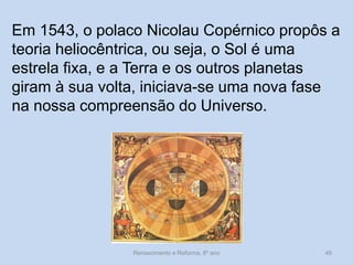 Em 1543, o polaco Nicolau Copérnico propôs a teoria heliocêntrica, ou seja, o Sol é uma estrela fixa, e a Terra e os outros planetas giram à sua volta, iniciava-se uma nova fase na nossa compreensão do Universo. 
Renascimento e Reforma, 8º ano 
49  