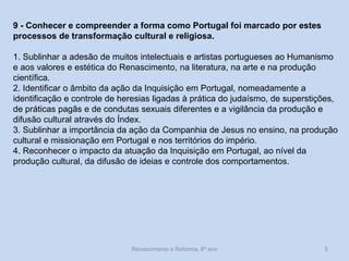 Renascimento e Reforma, 8º ano 
5 
9 - Conhecer e compreender a forma como Portugal foi marcado por estes processos de transformação cultural e religiosa. 
1. Sublinhar a adesão de muitos intelectuais e artistas portugueses ao Humanismo e aos valores e estética do Renascimento, na literatura, na arte e na produção científica. 
2. Identificar o âmbito da ação da Inquisição em Portugal, nomeadamente a identificação e controle de heresias ligadas à prática do judaísmo, de superstições, de práticas pagãs e de condutas sexuais diferentes e a vigilância da produção e difusão cultural através do Índex. 
3. Sublinhar a importância da ação da Companhia de Jesus no ensino, na produção cultural e missionação em Portugal e nos territórios do império. 
4. Reconhecer o impacto da atuação da Inquisição em Portugal, ao nível da produção cultural, da difusão de ideias e controle dos comportamentos.  