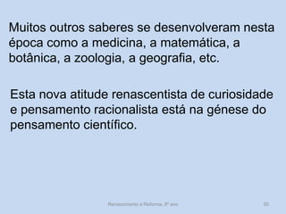 Muitos outros saberes se desenvolveram nesta época como a medicina, a matemática, a botânica, a zoologia, a geografia, etc. 
Esta nova atitude renascentista de curiosidade e pensamento racionalista está na génese do pensamento científico. 
Renascimento e Reforma, 8º ano 
50  
