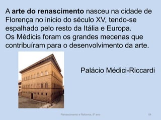 A arte do renascimento nasceu na cidade de Florença no inicio do século XV, tendo-se espalhado pelo resto da Itália e Europa. 
Os Médicis foram os grandes mecenas que contribuíram para o desenvolvimento da arte. 
Palácio Médici-Riccardi 
Renascimento e Reforma, 8º ano 
54  