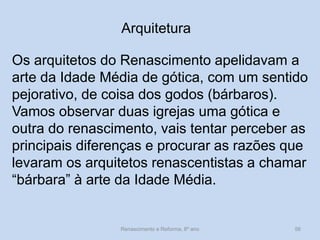Arquitetura 
Os arquitetos do Renascimento apelidavam a arte da Idade Média de gótica, com um sentido pejorativo, de coisa dos godos (bárbaros). 
Vamos observar duas igrejas uma gótica e outra do renascimento, vais tentar perceber as principais diferenças e procurar as razões que levaram os arquitetos renascentistas a chamar “bárbara” à arte da Idade Média. 
Renascimento e Reforma, 8º ano 
56  