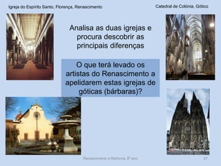 Igreja do Espírito Santo, Florença, Renascimento 
Catedral de Colónia, Gótico 
Analisa as duas igrejas e procura descobrir as principais diferenças 
O que terá levado os artistas do Renascimento a apelidarem estas igrejas de góticas (bárbaras)? 
Renascimento e Reforma, 8º ano 
57  