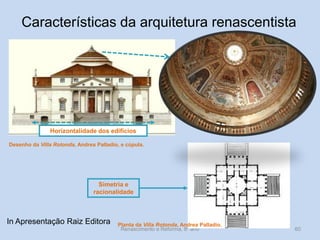 Renascimento e Reforma, 8º ano 
60 
Planta da Villa Rotonda, Andrea Palladio. 
Desenho da Villa Rotonda, Andrea Palladio, e cúpula. 
Simetria e racionalidade 
Horizontalidade dos edifícios 
Características da arquitetura renascentista 
In Apresentação Raiz Editora  