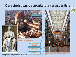 Renascimento e Reforma, 8º ano 
61 
Basílica de S. Lourenço em Florença, de Brunelleschi. 
Interior da Igreja de S. Lourenço, Florença, 1425. 
Arcos de volta perfeita 
Ponto de fuga 
Simetria 
Características da arquitetura renascentista 
In Apresentação Raiz Editora  