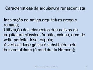 Características da arquitetura renascentista 
Inspiração na antiga arquitetura grega e romana; Utilização dos elementos decorativos da arquitetura clássica: frontão, coluna, arco de volta perfeita, friso, cúpula; A verticalidade gótica é substituída pela horizontalidade (à medida do Homem); 
Renascimento e Reforma, 8º ano 
62  