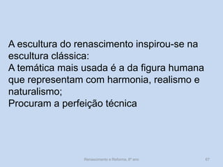 A escultura do renascimento inspirou-se na escultura clássica: 
A temática mais usada é a da figura humana que representam com harmonia, realismo e naturalismo; 
Procuram a perfeição técnica 
Renascimento e Reforma, 8º ano 
67  