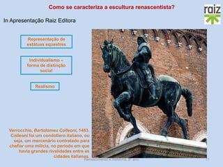 Renascimento e Reforma, 8º ano 
71 
Verrocchio, Bartolomeu Colleoni, 1483. Colleoni foi um condotiero italiano, ou seja, um mercenário contratado para chefiar uma milícia, no período em que havia grandes rivalidades entre as cidades italianas. 
Representação de estátuas equestres 
Como se caracteriza a escultura renascentista? 
Realismo 
Individualismo – forma de distinção social 
In Apresentação Raiz Editora  
