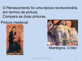 O Renascimento foi uma época revolucionária em termos de pintura. 
Compara as duas pinturas. 
Pintura medieval 
Mantegna, Cristo 
Renascimento e Reforma, 8º ano 
72  
