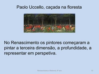 Paolo Uccello, caçada na floresta 
No Renascimento os pintores começaram a pintar a terceira dimensão, a profundidade, a representar em perspetiva. 
Renascimento e Reforma, 8º ano 
73  
