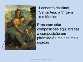 Leonardo da Vinci, Santa Ana, a Virgem e o Menino 
Procuram criar composições equilibradas, a composição em pirâmide é uma das mais usadas 
Renascimento e Reforma, 8º ano 
77  