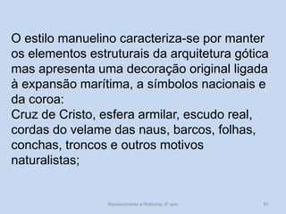 O estilo manuelino caracteriza-se por manter os elementos estruturais da arquitetura gótica mas apresenta uma decoração original ligada à expansão marítima, a símbolos nacionais e da coroa: 
Cruz de Cristo, esfera armilar, escudo real, cordas do velame das naus, barcos, folhas, conchas, troncos e outros motivos naturalistas; 
Renascimento e Reforma, 8º ano 
91  