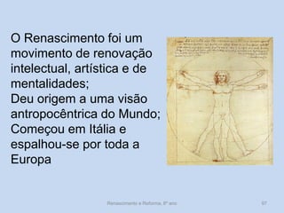O Renascimento foi um movimento de renovação intelectual, artística e de mentalidades; 
Deu origem a uma visão antropocêntrica do Mundo; 
Começou em Itália e espalhou-se por toda a 
Europa 
Renascimento e Reforma, 8º ano 
97  