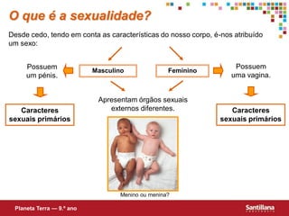 O que é a sexualidade?
Desde cedo, tendo em conta as características do nosso corpo, é-nos atribuído
um sexo:


     Possuem                                                        Possuem
                           Masculino               Feminino
     um pénis.                                                     uma vagina.


                            Apresentam órgãos sexuais
   Caracteres                  externos diferentes.                Caracteres
sexuais primários                                               sexuais primários




                                   Menino ou menina?

 Planeta Terra — 9.º ano
 