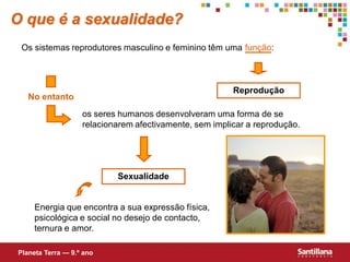 O que é a sexualidade?
 Os sistemas reprodutores masculino e feminino têm uma função:



                                                        Reprodução
   No entanto
                   os seres humanos desenvolveram uma forma de se
                   relacionarem afectivamente, sem implicar a reprodução.




                           Sexualidade


     Energia que encontra a sua expressão física,
     psicológica e social no desejo de contacto,
     ternura e amor.

Planeta Terra — 9.º ano
 