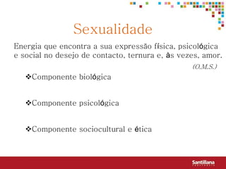 Sexualidade
Energia que encontra a sua expressão física, psicológica
e social no desejo de contacto, ternura e, às vezes, amor.
                                                 (O.M.S.)
   Componente biológica


   Componente psicológica


   Componente sociocultural e ética
 