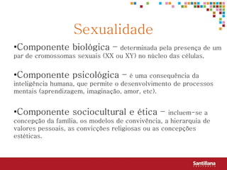 Sexualidade
•Componente biológica –         determinada pela presença de um
par de cromossomas sexuais (XX ou XY) no núcleo das células.


•Componente psicológica –            é uma consequência da
inteligência humana, que permite o desenvolvimento de processos
mentais (aprendizagem, imaginação, amor, etc).


•Componente sociocultural e ética –                incluem-se a
concepção da família, os modelos de convivência, a hierarquia de
valores pessoais, as convicções religiosas ou as concepções
estéticas.
 