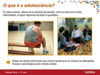O que é a adolescência?
O corpo cresce, altera-se a maneira de pensar, vive-se tudo com muita
intensidade, surgem algumas dúvidas e questões…




        Etapa do desenvolvimento que ocorre desde que se iniciam as alterações
        físicas e psicológicas até à idade adulta.


 Planeta Terra — 9.º ano
 