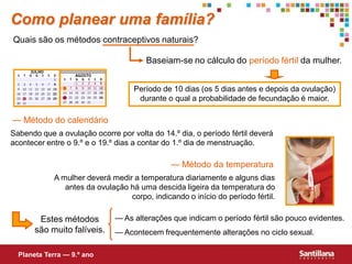 Como planear uma família?
Quais são os métodos contraceptivos naturais?

                                       Baseiam-se no cálculo do período fértil da mulher.


                                   Período de 10 dias (os 5 dias antes e depois da ovulação)
                                    durante o qual a probabilidade de fecundação é maior.

— Método do calendário
Sabendo que a ovulação ocorre por volta do 14.º dia, o período fértil deverá
acontecer entre o 9.º e o 19.º dias a contar do 1.º dia de menstruação.

                                              — Método da temperatura
            A mulher deverá medir a temperatura diariamente e alguns dias
               antes da ovulação há uma descida ligeira da temperatura do
                                 corpo, indicando o início do período fértil.

        Estes métodos         — As alterações que indicam o período fértil são pouco evidentes.
       são muito falíveis.    — Acontecem frequentemente alterações no ciclo sexual.

  Planeta Terra — 9.º ano
 