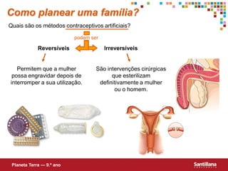Como planear uma família?
Quais são os métodos contraceptivos artificiais?

                           podem ser

             Reversíveis               Irreversíveis


   Permitem que a mulher           São intervenções cirúrgicas
 possa engravidar depois de              que esterilizam
interromper a sua utilização.       definitivamente a mulher
                                          ou o homem.




 Planeta Terra — 9.º ano
 