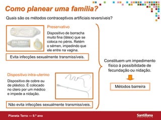 Como planear uma família?
Quais são os métodos contraceptivos artificiais reversíveis?

                           Preservativo
                           Dispositivo de borracha
                           muito fina (látex) que se
                           coloca no pénis. Retém
                           o sémen, impedindo que
                           ele entre na vagina.
  Evita infecções sexualmente transmissíveis.
                                                       Constituem um impedimento
                                                         físico à possibilidade de
                                                         fecundação ou nidação.
Dispositivo intra-uterino
Dispositivo de cobre ou
de plástico. É colocado                                        Métodos barreira
no útero por um médico
e impede a nidação.


 Não evita infecções sexualmente transmissíveis.

 Planeta Terra — 9.º ano
 