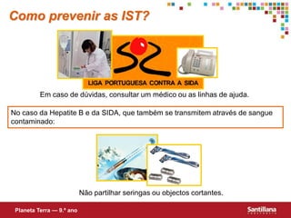 Como prevenir as IST?




          Em caso de dúvidas, consultar um médico ou as linhas de ajuda.

No caso da Hepatite B e da SIDA, que também se transmitem através de sangue
contaminado:




                           Não partilhar seringas ou objectos cortantes.

 Planeta Terra — 9.º ano
 