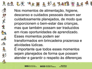 Nos momentos de alimentação, higiene, descanso e cuidados pessoais devem ser cuidadosamente planejados, de modo que proporcionem o bem-estar das crianças, mas que também possam ser traduzidos em ricas oportunidades de aprendizado. Esses momentos podem ser transformados em brincadeira prazerosa e atividades lúdicas. É importante que todos esses momentos sejam planejados de forma que possam atender e garantir o respeito às diferenças 