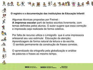 O registro e a documentação das instituições de Educação Infantil Algumas técnicas propostas por Freinet : A imprensa escolar  parti de textos escritos livremente, com temas definidos pelos alunos. O autor sugere que essa correção e impressão seja realizada de forma coletiva.  Por falta de recurso utiliza o Limógrafo  que é uma impressora artesanal seu uso estimula:  Educação da atenção; Aprendizagem de forma natural da leitura e da escrita.  O sentido permanente da construção de frases corretas. O aprendizado da ortografia pela globalização e análise de palavras e frases ao mesmo tempo. 