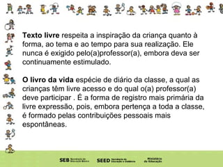 Texto livre  respeita a inspiração da criança quanto à forma, ao tema e ao tempo para sua realização. Ele nunca é exigido pelo(a)professor(a), embora deva ser continuamente estimulado.  O livro da vida  espécie de diário da classe, a qual as crianças têm livre acesso e do qual o(a) professor(a) deve participar . É a forma de registro mais primária da livre expressão, pois, embora pertença a toda a classe, é formado pelas contribuições pessoais mais espontâneas.  