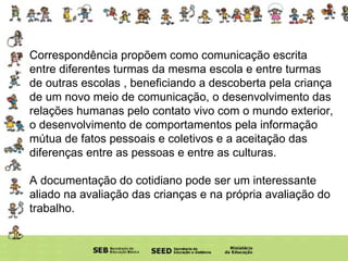 Correspondência   propõem como comunicação escrita entre diferentes turmas da mesma escola e entre turmas de outras escolas , beneficiando a descoberta pela criança de um novo meio de comunicação, o desenvolvimento das relações humanas pelo contato vivo com o mundo exterior, o desenvolvimento de comportamentos pela informação mútua de fatos pessoais e coletivos e a aceitação das diferenças entre as pessoas e entre as culturas. A documentação do cotidiano pode ser um interessante aliado na avaliação das crianças e na própria avaliação do trabalho. 